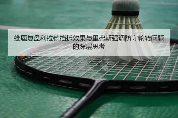 雄鹿复盘利拉德挡拆效果与里弗斯强调防守轮转问题的深层思考